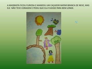 A MADRASTA FICOU FURIOSA E MANDOU UM CAÇADOR MATAR BRANCA DE NEVE, MAS
ELE NÃO TEVE CORAGEM E PEDIU QUE ELA FUGISSE PARA BEM LONGE.
 