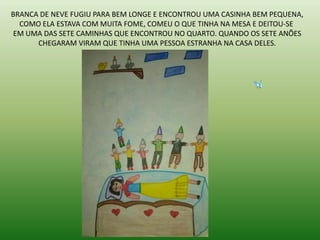 BRANCA DE NEVE FUGIU PARA BEM LONGE E ENCONTROU UMA CASINHA BEM PEQUENA,
COMO ELA ESTAVA COM MUITA FOME, COMEU O QUE TINHA NA MESA E DEITOU-SE
EM UMA DAS SETE CAMINHAS QUE ENCONTROU NO QUARTO. QUANDO OS SETE ANÕES
CHEGARAM VIRAM QUE TINHA UMA PESSOA ESTRANHA NA CASA DELES.
 