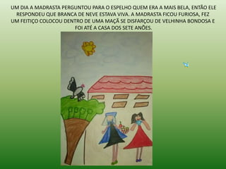 UM DIA A MADRASTA PERGUNTOU PARA O ESPELHO QUEM ERA A MAIS BELA, ENTÃO ELE
RESPONDEU QUE BRANCA DE NEVE ESTAVA VIVA. A MADRASTA FICOU FURIOSA, FEZ
UM FEITIÇO COLOCOU DENTRO DE UMA MAÇÃ SE DISFARÇOU DE VELHINHA BONDOSA E
FOI ATÉ A CASA DOS SETE ANÕES.
 