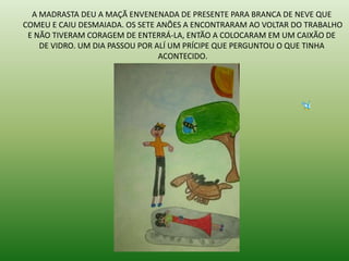 A MADRASTA DEU A MAÇÃ ENVENENADA DE PRESENTE PARA BRANCA DE NEVE QUE
COMEU E CAIU DESMAIADA. OS SETE ANÕES A ENCONTRARAM AO VOLTAR DO TRABALHO
E NÃO TIVERAM CORAGEM DE ENTERRÁ-LA, ENTÃO A COLOCARAM EM UM CAIXÃO DE
DE VIDRO. UM DIA PASSOU POR ALÍ UM PRÍCIPE QUE PERGUNTOU O QUE TINHA
ACONTECIDO.
 