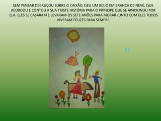 SEM PENSAR DEBRUÇOU SOBRE O CAIXÃO, DEU UM BEIJO EM BRANCA DE NEVE, QUE
ACORDOU E CONTOU A SUA TRISTE HISTÓRIA PARA O PRÍNCIPE QUE SE APAIXONOU POR
ELA. ELES SE CASARAM E LEVARAM OS SETE ANÕES PARA MORAR JUNTO COM ELES TODOS
VIVERAM FELIZES PARA SEMPRE.
 