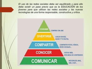 El uso de las redes sociales debe ser equilibrado y para ello
debe existir un paso previo que es la EDUCACIÓN de los
jóvenes para que utilicen las redes sociales y las nuevas
tecnologías de una forma responsable, constructiva y crítica.