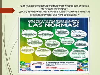 ¿Los jóvenes conocen las ventajas y los riesgos que encierran
las nuevas tecnologías?
¿Qué podemos hacer los profesores para ayudarles a tomar las
decisiones correctas a la hora de utilizarlas?