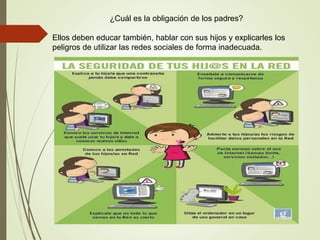 ¿Cuál es la obligación de los padres?
Ellos deben educar también, hablar con sus hijos y explicarles los
peligros de utilizar las redes sociales de forma inadecuada.