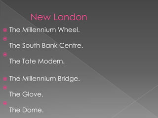    The Millennium Wheel.

    The South Bank Centre.

    The Tate Modern.

   The Millennium Bridge.

    The Glove.

    The Dome.
 