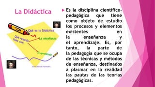 La Didáctica  Es la disciplina científico-pedagógica 
que tiene 
como objeto de estudio 
los procesos y elementos 
existentes en 
la enseñanza y 
el aprendizaje. Es, por 
tanto, la parte de 
la pedagogía que se ocupa 
de las técnicas y métodos 
de enseñanza, destinados 
a plasmar en la realidad 
las pautas de las teorías 
pedagógicas. 
 