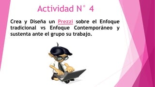 Actividad N° 4 
Crea y Diseña un Prezzi sobre el Enfoque 
tradicional vs Enfoque Contemporáneo y 
sustenta ante el grupo su trabajo. 
