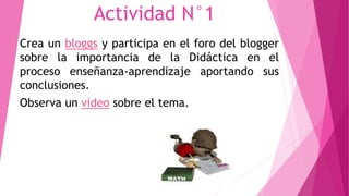 Actividad N°1 
Crea un bloggs y participa en el foro del blogger 
sobre la importancia de la Didáctica en el 
proceso enseñanza-aprendizaje aportando sus 
conclusiones. 
Observa un video sobre el tema. 
 