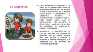 La Didáctica 
 Como respuesta al verbalismo y al 
abuso de la memorización típica de 
los modelos tradicionales, los modelos 
activos (característicos de la escuela 
nueva) buscan la comprensión y la 
creatividad, mediante el 
descubrimiento y la experimentación. 
Estos modelos suelen tener un 
planteamiento más científico y 
democrático y pretenden desarrollar 
las capacidades de autoformación 
(modelo mediacional). 
 Actualmente, la aplicación de las 
ciencias cognitivas a la didáctica ha 
permitido que los nuevos modelos 
sean más flexibles y abiertos, y 
muestren la enorme complejidad y el 
dinamismo de los procesos de 
enseñanza-aprendizaje. 
 