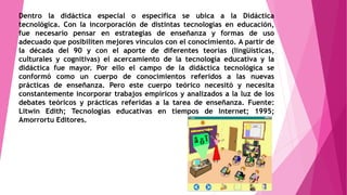 Dentro la didáctica especial o específica se ubica a la Didáctica 
tecnológica. Con la incorporación de distintas tecnologías en educación, 
fue necesario pensar en estrategias de enseñanza y formas de uso 
adecuado que posibiliten mejores vínculos con el conocimiento. A partir de 
la década del 90 y con el aporte de diferentes teorías (lingüísticas, 
culturales y cognitivas) el acercamiento de la tecnología educativa y la 
didáctica fue mayor. Por ello el campo de la didáctica tecnológica se 
conformó como un cuerpo de conocimientos referidos a las nuevas 
prácticas de enseñanza. Pero este cuerpo teórico necesitó y necesita 
constantemente incorporar trabajos empíricos y analizados a la luz de los 
debates teóricos y prácticas referidas a la tarea de enseñanza. Fuente: 
Litwin Edith; Tecnologías educativas en tiempos de Internet; 1995; 
Amorrortu Editores. 
 