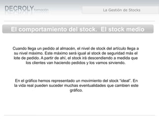 Diferencias entre Web 1.0 y Web 2.0Diferencias entre Web 1.0 y Web 2.0Diferencias entre Web 1.0 y Web 2.0La Gestión de Stocks
El comportamiento del stock. El stock medio
Cuando llega un pedido al almacén, el nivel de stock del artículo llega a
su nivel máximo. Este máximo será igual al stock de seguridad más el
lote de pedido. A partir de ahí, el stock irá descendiendo a medida que
los clientes van haciendo pedidos y los vamos sirviendo.
En el gráfico hemos representado un movimiento del stock “ideal”. En
la vida real pueden suceder muchas eventualidades que cambien este
gráfico.
 