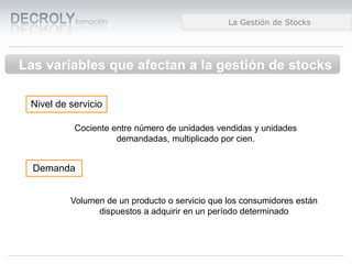 Diferencias entre Web 1.0 y Web 2.0Diferencias entre Web 1.0 y Web 2.0Diferencias entre Web 1.0 y Web 2.0La Gestión de Stocks
Las variables que afectan a la gestión de stocks
Nivel de servicio
Cociente entre número de unidades vendidas y unidades
demandadas, multiplicado por cien.
Demanda
Volumen de un producto o servicio que los consumidores están
dispuestos a adquirir en un período determinado
 