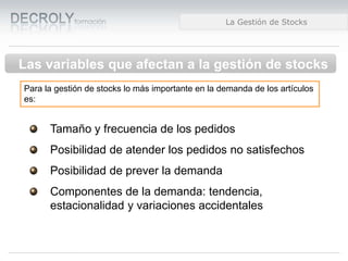 Diferencias entre Web 1.0 y Web 2.0Diferencias entre Web 1.0 y Web 2.0Diferencias entre Web 1.0 y Web 2.0La Gestión de Stocks
Las variables que afectan a la gestión de stocks
Para la gestión de stocks lo más importante en la demanda de los artículos
es:
Tamaño y frecuencia de los pedidos
Posibilidad de atender los pedidos no satisfechos
Posibilidad de prever la demanda
Componentes de la demanda: tendencia,
estacionalidad y variaciones accidentales
 