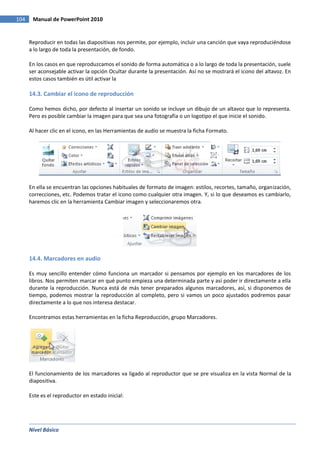 Nivel Básico
104 Manual de PowerPoint 2010
Reproducir en todas las diapositivas nos permite, por ejemplo, incluir una canción que vaya reproduciéndose
a lo largo de toda la presentación, de fondo.
En los casos en que reproduzcamos el sonido de forma automática o a lo largo de toda la presentación, suele
ser aconsejable activar la opción Ocultar durante la presentación. Así no se mostrará el icono del altavoz. En
estos casos también es útil activar la
14.3. Cambiar el icono de reproducción
Como hemos dicho, por defecto al insertar un sonido se incluye un dibujo de un altavoz que lo representa.
Pero es posible cambiar la imagen para que sea una fotografía o un logotipo el que inicie el sonido.
Al hacer clic en el icono, en las Herramientas de audio se muestra la ficha Formato.
En ella se encuentran las opciones habituales de formato de imagen: estilos, recortes, tamaño, organización,
correcciones, etc. Podemos tratar el icono como cualquier otra imagen. Y, si lo que deseamos es cambiarlo,
haremos clic en la herramienta Cambiar imagen y seleccionaremos otra.
14.4. Marcadores en audio
Es muy sencillo entender cómo funciona un marcador si pensamos por ejemplo en los marcadores de los
libros. Nos permiten marcar en qué punto empieza una determinada parte y así poder ir directamente a ella
durante la reproducción. Nunca está de más tener preparados algunos marcadores, así, si disponemos de
tiempo, podemos mostrar la reproducción al completo, pero si vamos un poco ajustados podremos pasar
directamente a lo que nos interesa destacar.
Encontramos estas herramientas en la ficha Reproducción, grupo Marcadores.
El funcionamiento de los marcadores va ligado al reproductor que se pre visualiza en la vista Normal de la
diapositiva.
Este es el reproductor en estado inicial:
 