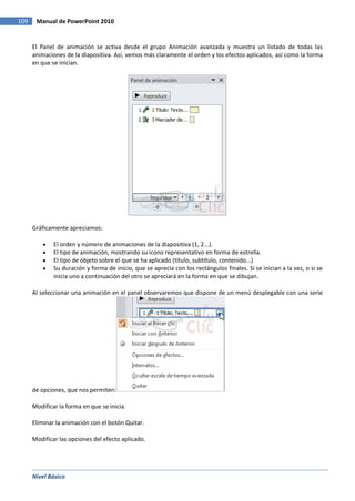 Nivel Básico
109 Manual de PowerPoint 2010
El Panel de animación se activa desde el grupo Animación avanzada y muestra un listado de todas las
animaciones de la diapositiva. Así, vemos más claramente el orden y los efectos aplicados, así como la forma
en que se inician.
Gráficamente apreciamos:
El orden y número de animaciones de la diapositiva (1, 2...).
El tipo de animación, mostrando su icono representativo en forma de estrella.
El tipo de objeto sobre el que se ha aplicado (título, subtítulo, contenido...)
Su duración y forma de inicio, que se aprecia con los rectángulos finales. Si se inician a la vez, o si se
inicia uno a continuación del otro se apreciará en la forma en que se dibujan.
Al seleccionar una animación en el panel observaremos que dispone de un menú desplegable con una serie
de opciones, que nos permiten:
Modificar la forma en que se inicia.
Eliminar la animación con el botón Quitar.
Modificar las opciones del efecto aplicado.
 