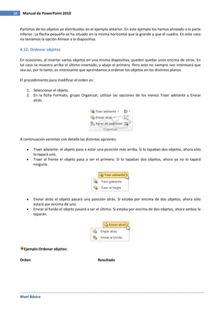Nivel Básico
38 Manual de PowerPoint 2010
Partimos de los objetos ya distribuidos en el ejemplo anterior. En este ejemplo los hemos alineado a la parte
inferior. La flecha pequeña se ha situado en la misma horizontal que la grande y que el cuadro. En este caso
no teníamos la opción Alinear a la diapositiva.
4.12. Ordenar objetos
En ocasiones, al insertar varios objetos en una misma diapositiva, pueden quedar unos encima de otros. En
tal caso se muestra arriba el último insertado, y abajo el primero. Pero esto no siempre nos interesará que
sea así, por lo tanto, es interesante que aprendamos a ordenar los objetos en los distintos planos.
El procedimiento para modificar el orden es:
1. Seleccionar el objeto.
2. En la ficha Formato, grupo Organizar, utilizar las opciones de los menús Traer adelante y Enviar
atrás.
A continuación veremos con detalle las distintas opciones:
Traer adelante: el objeto pasa a estar una posición más arriba. Si lo tapaban dos objetos, ahora sólo
lo tapará uno.
Traer al frente el objeto pasa a ser el primero. Si lo tapaban dos objetos, ahora ya no lo tapará
ninguno.
Enviar atrás el objeto pasará una posición atrás. Si estaba por encima de dos objetos, ahora sólo
estará por encima de uno.
Enviar al fondo el objeto pasará a ser el último. Si estaba por encima de dos objetos, ahora ambos le
taparán.
Ejemplo Ordenar objetos:
Orden Resultado
 