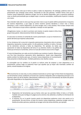 Nivel Básico
45 Manual de PowerPoint 2010
Hasta ahora hemos visto que el tema se aplica a todas las diapositivas. Sin embargo, podemos tener una
presentación que contenga varios temas, incluyendo en ella más patrones. También hemos visto que al
insertar nuevas diapositivas, debemos escoger uno de los diseños disponibles, pero si queremos podemos
crear un diseño personalizado que se adapte mejor a nuestras necesidades, modificando el patrón o creando
uno nuevo.
Para entender todo esto lo único que hay que tener claro es que el patrón define previamente el esquema
de nuestras diapositivas, y que luego ya somos nosotros quienes decidimos si incluir más o menos
elementos, y más o menos diapositivas, así como escoger unos u otros diseños. Pero la base siempre está
creada. Y esta base es la que vamos a aprender a manejar en este apartado.
¡Pongámonos manos a la obra! Lo primero será mostrar el patrón desde la ficha Vista,
grupo Vistas patrón. Seleccionaremos Patrón de diapositivas.
En esta vista no veremos el contenido de nuestra presentación. Lo que se mostrará es el
patrón del tema que hayamos seleccionado.
En las miniaturas de la zona de la izquierda apreciaremos claramente cómo la primera
diapositiva representa al propio patrón. En ella podremos modificar el estilo y formato
de los elementos comunes a todas las diapositivas. Por ejemplo, los textos que
aparecerán en todas las diapositivas del tema en sus distintos niveles o los gráficos de
fondo que enmarcan el contenido, como en el caso del contorno oscuro de la imagen.
El resto de diapositivas son cada uno de los diseños que contiene el patrón. Observa que
una fina línea discontinua representa dicha dependencia. Desde estas diapositivas
podrás cambiar los diseños para que, al insertar nuevas diapositivas en la presentación,
éstas presenten el diseño propio. También podríamos crear diseños nuevos.
Es aconsejable que los cambios en el patrón se realicen antes de empezar a crear diapositivas en la
presentación, porque luego no podremos hacer que aquellas que ya hayan sido insertadas cambien de
patrón, estarán basadas en el original.
Al encontrarnos en esta vista, la cinta cambiará mostrando en primer lugar la ficha Patrón de diapositivas.
Las herramientas activas cambiarán en función de si estamos trabajando sobre la diapositiva principal o si lo
hacemos sobre uno de los diseños. Básicamente la diferencia es que las herramientas de Diseño del patrón
sólo están disponibles en las diapositivas de diseños.
Disponemos de herramientas que ya hemos visto que nos permiten Editar el tema o el Fondo.
También otras para Configurar la página (como veremos más adelante) y modificar la Orientación de
la diapositiva.
Si hacemos clic en la opción Insertar patrón de diapositivas podremos incluir otro patrón en la
presentación. De esta forma, al tratar de insertar nuevas diapositivas, podremos escoger entre los
diseños de ambos patrones, pudiendo así escoger entre dos temas distintos, por ejemplo.
 