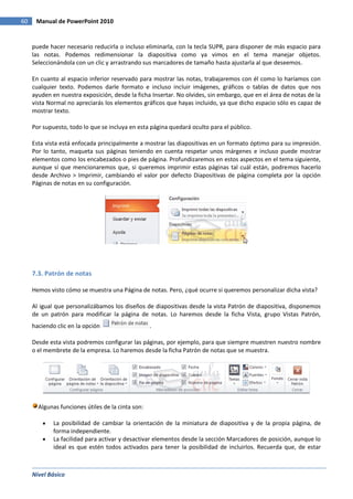 Nivel Básico
60 Manual de PowerPoint 2010
puede hacer necesario reducirla o incluso eliminarla, con la tecla SUPR, para disponer de más espacio para
las notas. Podemos redimensionar la diapositiva como ya vimos en el tema manejar objetos.
Seleccionándola con un clic y arrastrando sus marcadores de tamaño hasta ajustarla al que deseemos.
En cuanto al espacio inferior reservado para mostrar las notas, trabajaremos con él como lo haríamos con
cualquier texto. Podemos darle formato e incluso incluir imágenes, gráficos o tablas de datos que nos
ayuden en nuestra exposición, desde la ficha Insertar. No olvides, sin embargo, que en el área de notas de la
vista Normal no apreciarás los elementos gráficos que hayas incluido, ya que dicho espacio sólo es capaz de
mostrar texto.
Por supuesto, todo lo que se incluya en esta página quedará oculto para el público.
Esta vista está enfocada principalmente a mostrar las diapositivas en un formato óptimo para su impresión.
Por lo tanto, maqueta sus páginas teniendo en cuenta respetar unos márgenes e incluso puede mostrar
elementos como los encabezados o pies de página. Profundizaremos en estos aspectos en el tema siguiente,
aunque sí que mencionaremos que, si queremos imprimir estas páginas tal cuál están, podremos hacerlo
desde Archivo > Imprimir, cambiando el valor por defecto Diapositivas de página completa por la opción
Páginas de notas en su configuración.
7.3. Patrón de notas
Hemos visto cómo se muestra una Página de notas. Pero, ¿qué ocurre si queremos personalizar dicha vista?
Al igual que personalizábamos los diseños de diapositivas desde la vista Patrón de diapositiva, disponemos
de un patrón para modificar la página de notas. Lo haremos desde la ficha Vista, grupo Vistas Patrón,
haciendo clic en la opción .
Desde esta vista podremos configurar las páginas, por ejemplo, para que siempre muestren nuestro nombre
o el membrete de la empresa. Lo haremos desde la ficha Patrón de notas que se muestra.
Algunas funciones útiles de la cinta son:
La posibilidad de cambiar la orientación de la miniatura de diapositiva y de la propia página, de
forma independiente.
La facilidad para activar y desactivar elementos desde la sección Marcadores de posición, aunque lo
ideal es que estén todos activados para tener la posibilidad de incluirlos. Recuerda que, de estar
 