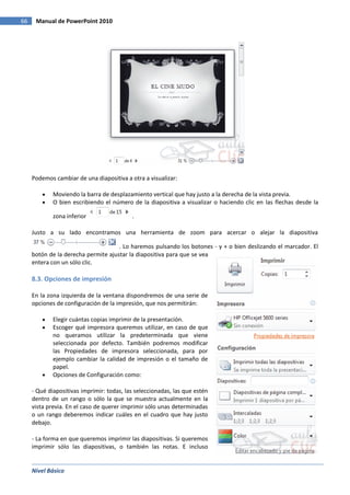 Nivel Básico
66 Manual de PowerPoint 2010
Podemos cambiar de una diapositiva a otra a visualizar:
Moviendo la barra de desplazamiento vertical que hay justo a la derecha de la vista previa.
O bien escribiendo el número de la diapositiva a visualizar o haciendo clic en las flechas desde la
zona inferior .
Justo a su lado encontramos una herramienta de zoom para acercar o alejar la diapositiva
. Lo haremos pulsando los botones - y + o bien deslizando el marcador. El
botón de la derecha permite ajustar la diapositiva para que se vea
entera con un sólo clic.
8.3. Opciones de impresión
En la zona izquierda de la ventana dispondremos de una serie de
opciones de configuración de la impresión, que nos permitirán:
Elegir cuántas copias imprimir de la presentación.
Escoger qué impresora queremos utilizar, en caso de que
no queramos utilizar la predeterminada que viene
seleccionada por defecto. También podremos modificar
las Propiedades de impresora seleccionada, para por
ejemplo cambiar la calidad de impresión o el tamaño de
papel.
Opciones de Configuración como:
- Qué diapositivas imprimir: todas, las seleccionadas, las que estén
dentro de un rango o sólo la que se muestra actualmente en la
vista previa. En el caso de querer imprimir sólo unas determinadas
o un rango deberemos indicar cuáles en el cuadro que hay justo
debajo.
- La forma en que queremos imprimir las diapositivas. Si queremos
imprimir sólo las diapositivas, o también las notas. E incluso
 