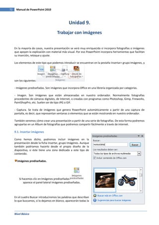 Nivel Básico
72 Manual de PowerPoint 2010
Unidad 9.
Trabajar con imágenes
En la mayoría de casos, nuestra presentación se verá muy enriquecida si incorpora fotografías o imágenes
que apoyen la explicación con material más visual. Por eso PowerPoint incorpora herramientas que facilitan
su inserción, retoque y ajuste.
Los elementos de este tipo que podemos introducir se encuentran en la pestaña Insertar> grupo Imágenes, y
son los siguientes:
- Imágenes prediseñadas. Son imágenes que incorpora Office en una librería organizada por categorías.
- Imagen. Son imágenes que están almacenadas en nuestro ordenador. Normalmente fotografías
procedentes de cámaras digitales, de Internet, o creadas con programas como Photoshop, Gimp, Fireworks,
PaintShopPro, etc. Suelen ser de tipo JPG o GIF.
- Captura. Se trata de imágenes que genera PowerPoint automáticamente a partir de una captura de
pantalla, es decir, que representan ventanas o elementos que se están mostrando en nuestro ordenador.
También veremos cómo crear una presentación a partir de una serie de fotografías. De esta forma podremos
agruparlas en un Álbum de fotografías que podremos compartir fácilmente a través de internet.
9.1. Insertar imágenes
Como hemos dicho, podremos incluir imágenes en la
presentación desde la ficha Insertar, grupo Imágenes. Aunque
también podríamos hacerlo desde el propio diseño de la
diapositiva, si éste tiene una zona dedicada a este tipo de
contenido.
Imágenes prediseñadas.
Si hacemos clic en Imágenes prediseñadas
aparece el panel lateral Imágenes prediseñadas.
En el cuadro Buscar introduciremos las palabras que describan
lo que buscamos, si lo dejamos en blanco, aparecerán todas la
 