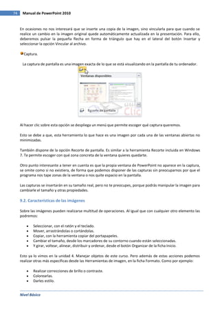 Nivel Básico
74 Manual de PowerPoint 2010
En ocasiones no nos interesará que se inserte una copia de la imagen, sino vincularla para que cuando se
realice un cambio en la imagen original quede automáticamente actualizada en la presentación. Para ello,
deberemos pulsar la pequeña flecha en forma de triángulo que hay en el lateral del botón Insertar y
seleccionar la opción Vincular al archivo.
Captura.
La captura de pantalla es una imagen exacta de lo que se está visualizando en la pantalla de tu ordenador.
Al hacer clic sobre esta opción se despliega un menú que permite escoger qué captura queremos.
Esto se debe a que, esta herramienta lo que hace es una imagen por cada una de las ventanas abiertas no
minimizadas.
También dispone de la opción Recorte de pantalla. Es similar a la herramienta Recorte incluida en Windows
7. Te permite escoger con qué zona concreta de la ventana quieres quedarte.
Otro punto interesante a tener en cuenta es que la propia ventana de PowerPoint no aparece en la captura,
se omite como si no existiera, de forma que podemos disponer de las capturas sin preocuparnos por que el
programa nos tape zonas de la ventana o nos quite espacio en la pantalla.
Las capturas se insertarán en su tamaño real, pero no te preocupes, porque podrás manipular la imagen para
cambiarle el tamaño y otras propiedades.
9.2. Características de las imágenes
Sobre las imágenes pueden realizarse multitud de operaciones. Al igual que con cualquier otro elemento las
podremos:
Seleccionar, con el ratón y el teclado.
Mover, arrastrándolas o cortándolas.
Copiar, con la herramienta copiar del portapapeles.
Cambiar el tamaño, desde los marcadores de su contorno cuando están seleccionadas.
Y girar, voltear, alinear, distribuir y ordenar, desde el botón Organizar de la ficha Inicio.
Esto ya lo vimos en la unidad 4. Manejar objetos de este curso. Pero además de estas acciones podemos
realizar otras más específicas desde las Herramientas de imagen, en la ficha Formato. Como por ejemplo:
Realizar correcciones de brillo o contraste.
Colorearlas.
Darles estilo.
 