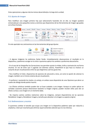 Nivel Básico
75 Manual de PowerPoint 2010
Estas operaciones y algunas más las iremos desarrollando a lo largo de la unidad.
9.3. Ajustes de imagen
Para modificar una imagen primero hay que seleccionarla haciendo clic en ella. La imagen quedará
enmarcada por unos pequeños iconos y veremos que disponemos de las Herramientas de imagen agrupadas
en la ficha Formato.
En este apartado nos centraremos en las herramientas del grupo Ajustar.
- A algunas imágenes les podremos Quitar fondo. Inmediatamente observaremos el resultado en la
diapositiva, y podremos escoger en la cinta si queremos aplicar los cambios o preferimos descartarlos.
- En el caso de las fotografías las Correcciones nos permiten ajustar la nitidez, brillo y contraste de una forma
intuitiva. En vez de tener que ir jugando con distintos valores, PowerPoint lo que hace es mostrar un
conjunto de pre visualizaciones entre las que elegiremos cuál nos gusta más.
- Para modificar el Color, disponemos de opciones de saturación y tono, así como la opción de colorear la
imagen, también con el mismo sistema de pre visualización.
- Si prefieres ir ajustando los niveles a tu antojo, en ambos casos dispondrás de unas Opciones que abren un
cuadro de diálogo donde podrás hacerlo.
- Los Efectos artísticos también pueden dar un buen acabado a una imagen. Aunque se suelen aplicar en
contadas ocasiones porque distorsionan bastante la imagen original, pueden resultar útiles para dar un
efecto curioso a una imagen en un momento dado.
- No importa cuántos cambios realicemos sobre las imágenes, siempre dispondremos de las opciones
Restablecer imagen y Restablecer imagen y tamaño para devolver a la imagen su aspecto original.
9.4. Redimensionar y recortar
Si queremos cambiar el tamaño que ocupa una imagen en la diapositiva podemos optar por reducirla y
ampliarla, o bien por recortarla para eliminar aquel contenido sobrante que no nos interesa.
 