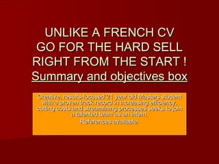 UNLIKE A FRENCH CVUNLIKE A FRENCH CV
GO FOR THE HARD SELLGO FOR THE HARD SELL
RIGHT FROM THE START !RIGHT FROM THE START !
Summary and objectives boxSummary and objectives box
Creative, results-focused 21 year old Masters studentCreative, results-focused 21 year old Masters student
with a proven track record in increasing efficiency,with a proven track record in increasing efficiency,
cutting costs and streamlining processes seeks to joincutting costs and streamlining processes seeks to join
a talented team as an intern.a talented team as an intern.
References available.References available.
 