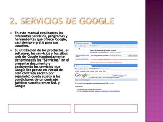 2. Servicios de GoogleEn este manual explicamos los diferentes servicios, programas y herramientas que ofrece Google, casi siempre gratis para sus usuarios.Su utilización de los productos, el software, los servicios y los sitios web de Google (conjuntamente denominados los “Servicios” en el presente documento y excluyendo los servicios que Google les preste en virtud de otro contrato escrito por separado) queda sujeto a las condiciones de un contrato jurídico suscrito entre Ud. y Google