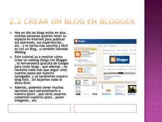 2.2 Crear un blog en bloggerHoy en dia los blogs están en alza , muchas personas quieren tener su espacio en Internet para publicar sus opiniones, sus experiencias , etc , y la forma más sencilla y fácil es con un Blog , o también llamado WeblogEste tutorial va a mostrar cómo crear un weblog (blog) con Blogger , la herramienta gratuita de Google para crear blogs , que además , no necesita nada mas que seguir unos cuantos pasos por nuestro navegador, y ya tendremos nuestro blog listo , sin bajarnos nada al disco duroAdemás, podemos tener muchas opciones para personalizarlo a nuestro gusto , que otros usuarios comenten nuestros posts , poner imágenes , etc