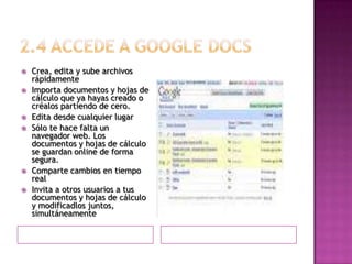 2.4 Accede a googledocsCrea, edita y sube archivos rápidamenteImporta documentos y hojas de cálculo que ya hayas creado o créalos partiendo de cero. Edita desde cualquier lugarSólo te hace falta un navegador web. Los documentos y hojas de cálculo se guardan online de forma segura. Comparte cambios en tiempo realInvita a otros usuarios a tus documentos y hojas de cálculo y modificadlos juntos, simultáneamente