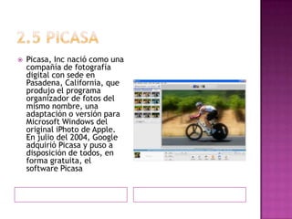 2.5 picasaPicasa, Inc nació como una compañía de fotografía digital con sede en Pasadena, California, que produjo el programa organizador de fotos del mismo nombre, una adaptación o versión para Microsoft Windows del original iPhoto de Apple. En julio del 2004, Google adquirió Picasa y puso a disposición de todos, en forma gratuita, el software Picasa