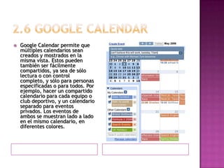 2.6 GOOGLE CALENDARGoogle Calendar permite que múltiples calendarios sean creados y mostrados en la misma vista. Estos pueden también ser fácilmente compartidos, ya sea de sólo lectura o con control completo, y sólo para personas especificadas o para todos. Por ejemplo, hacer un compartido calendario para cada equipo o club deportivo, y un calendario separado para eventos privados. Los eventos de ambos se muestran lado a lado en el mismo calendario, en diferentes colores.