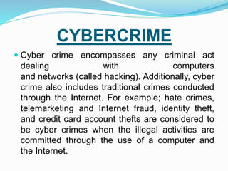 CYBERCRIME
 Cyber crime encompasses any criminal act
dealing with computers
and networks (called hacking). Additionally, cyber
crime also includes traditional crimes conducted
through the Internet. For example; hate crimes,
telemarketing and Internet fraud, identity theft,
and credit card account thefts are considered to
be cyber crimes when the illegal activities are
committed through the use of a computer and
the Internet.
 
