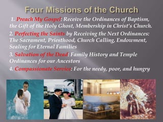 1. Preach My Gospel: Receive the Ordinances of Baptism,
the Gift of the Holy Ghost, Membership in Christ’s Church.
2. Perfecting the Saints by Receiving the Next Ordinances:
The Sacrament, Priesthood, Church Calling, Endowment,
Sealing for Eternal Families
3. Salvation of the Dead: Family History and Temple
Ordinances for our Ancestors
4. Compassionate Service: For the needy, poor, and hungry
 