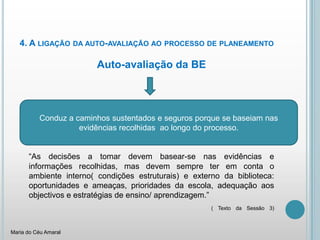 4. A ligação da auto-avaliação ao processo de planeamento	Auto-avaliação da BE“As decisões a tomar devem basear-se nas evidências e informações recolhidas, mas devem sempre ter em conta o ambiente interno( condições estruturais) e externo da biblioteca: oportunidades e ameaças, prioridades da escola, adequação aos objectivos e estratégias de ensino/ aprendizagem.”( Texto da Sessão 3)	Conduz a caminhos sustentados e seguros porque se baseiam nas evidências recolhidas  ao longo do processo.Maria do Céu Amaral