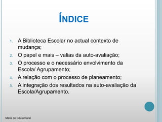 ÍndiceA Biblioteca Escolar no actual contexto de mudança;O papel e mais – valias da auto-avaliação;O processo e o necessário envolvimento da Escola/ Agrupamento;A relação com o processo de planeamento;A integração dos resultados na auto-avaliação da Escola/Agrupamento.Maria do Céu Amaral