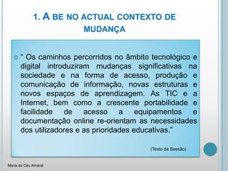 1. A be no actual contexto de mudança“ Os caminhos percorridos no âmbito tecnológico e digital introduziram mudanças significativas na sociedade e na forma de acesso, produção e comunicação de informação, novas estruturas e novos espaços de aprendizagem. As TIC e a Internet, bem como a crescente portabilidade e facilidade de acesso a equipamentos e documentação online re-orientam as necessidades dos utilizadores e as prioridades educativas.”					(Texto da Sessão)Maria do Céu Amaral