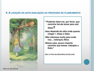 4. A ligação da auto-avaliação ao processo de planeamento“-Poderias dizer-me, por favor, que caminho hei-de tomar para sair daqui?-Isso depende do sítio onde queres chegar !- disse o Gato.-Não interessa muito para onde vou…-retorquiu Alice.-Nesse caso, pouco importa caminho que tomes -interpôs o Gato.”Alice no País das Maravilhas,Carroll,Lewis”Maria do Céu Amaral