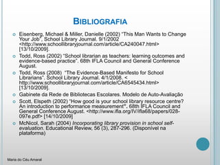 BibliografiaEisenberg, Michael & Miller, Danielle (2002) “ThisManWants to ChangeYour Job”, SchoolLibraryJournal. 9/1/2002 <http://www.schoollibraryjournal.com/article/CA240047.html> [13/10/2009]. Todd, Ross (2002) “Schoollibrarian as teachers: learningoutcomes and evidence-basedpractice”. 68th IFLA Council and General ConferenceAugust. Todd, Ross (2008)  “The Evidence-Based Manifesto for SchoolLibrarians”. SchoolLibraryJournal. 4/1/2008. < http://www.schoollibraryjournal.com/article/CA6545434.html> [13/10/2009].Gabinete da Rede de Bibliotecas Escolares. Modelo de Auto-AvaliaçãoScott, Elspeth (2002) “How good is your school library resource centre? An introduction to performance measurement”. 68th IFLA Council and General Conference August. <http://www.ifla.org/IV/ifla68/papers/028-097e.pdf> [14/10/2009]McNicol, Sarah (2004) Incorporatinglibraryprovisioninschool self-evaluation. EducationalReview, 56 (3), 287-296. (Disponívelnaplataforma)Maria do Céu Amaral