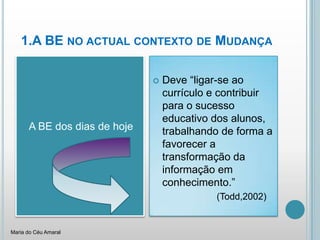 1.A BE no actual contexto de MudançaA BE dos dias de hojeDeve “ligar-se ao currículo e contribuir para o sucesso educativo dos alunos, trabalhando de forma a favorecer a transformação da informação em conhecimento.”			(Todd,2002)Maria do Céu Amaral
