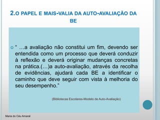 2.o papel e mais-valia da auto-avaliação da be“ …a avaliação não constitui um fim, devendo ser entendida como um processo que deverá conduzir à reflexão e deverá originar mudanças concretas na prática.(…)a auto-avaliação, através da recolha de evidências, ajudará cada BE a identificar o caminho que deve seguir com vista à melhoria do seu desempenho.”(Bibliotecas Escolares-Modelo de Auto-Avaliação)Maria do Céu Amaral