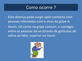 Como ocorre ? Esta doença pode surgir após contacto com pessoas infectadas com o vírus da gripe A.  Assim, tal como na gripe comum, o contágio entre as pessoas dá-se através de gotículas de saliva ao falar, espirrar ou tossir. 