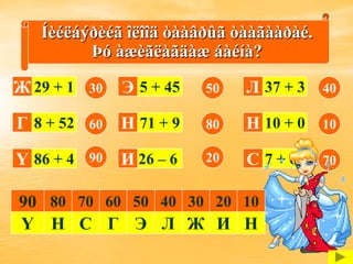 Íèéëáýðèéã îëîîä òààâðûã òààãààðàé.
         Þó àæèãëàãäàæ áàéíà?

Ж 29 + 1   30   Э 5 + 45   50   Л 37 + 3   40

Г 8 + 52   60   Н 71 + 9   80   Н 10 + 0   10

Ү 86 + 4   90   И 26 – 6   20   С 7 + 63   70


90 80 70 60 50 40 30 20 10
Ү Н С Г Э Л Ж И Н
 