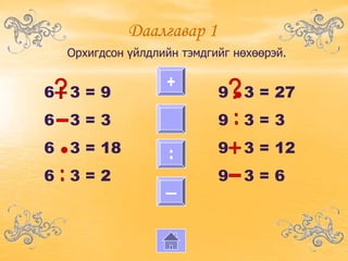 Даалгавар 1
   Орхигдсон үйлдлийн тэмдгийг нөхөөрэй.

                   +
6 3=9                       9 • 3 = 27
6 3=3                       9 3=3
6 • 3 = 18         :        9 3 = 12
6 3=2                       9 3=6
                   ―
 