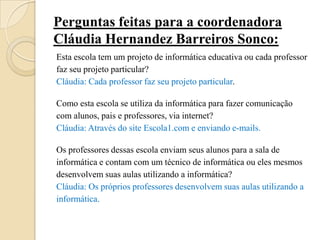 Perguntas feitas para a coordenadora
Cláudia Hernandez Barreiros Sonco:
Esta escola tem um projeto de informática educativa ou cada professor
faz seu projeto particular?
Cláudia: Cada professor faz seu projeto particular.

Como esta escola se utiliza da informática para fazer comunicação
com alunos, pais e professores, via internet?
Cláudia: Através do site Escola1.com e enviando e-mails.

Os professores dessas escola enviam seus alunos para a sala de
informática e contam com um técnico de informática ou eles mesmos
desenvolvem suas aulas utilizando a informática?
Cláudia: Os próprios professores desenvolvem suas aulas utilizando a
informática.
 