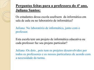 Perguntas feitas para a professora do 4º ano,
Juliana Santos:
Os estudantes dessa escola usufruem da informática em
sala de aula ou no laboratório de informática?

Juliana: No laboratório de informática, junto com o
professor.

Esta escola tem um projeto de informática educativa ou
cada professor faz seu projeto particular?

Juliana :Os dois , pois tem os projetos desenvolvidos por
todos os professores e os nossos particulares de acordo com
a necessidade da turma.
 