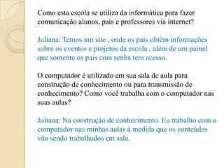Como esta escola se utiliza da informática para fazer
comunicação alunos, pais e professores via internet?

Juliana: Temos um site , onde os pais obtêm informações
sobre os eventos e projetos da escola , além de um painel
que somente os pais com senha tem acesso.

O computador é utilizado em sua sala de aula para
construção de conhecimento ou para transmissão de
conhecimento? Como você trabalha com o computador nas
suas aulas?

Juliana: Na construção de conhecimento. Eu trabalho com o
computador nas minhas aulas à medida que os conteúdos
vão sendo trabalhados em sala.
 