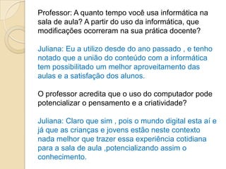 Professor: A quanto tempo você usa informática na
sala de aula? A partir do uso da informática, que
modificações ocorreram na sua prática docente?

Juliana: Eu a utilizo desde do ano passado , e tenho
notado que a união do conteúdo com a informática
tem possibilitado um melhor aproveitamento das
aulas e a satisfação dos alunos.

O professor acredita que o uso do computador pode
potencializar o pensamento e a criatividade?

Juliana: Claro que sim , pois o mundo digital esta aí e
já que as crianças e jovens estão neste contexto
nada melhor que trazer essa experiência cotidiana
para a sala de aula ,potencializando assim o
conhecimento.
 