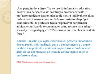 Uma pesquisadora disse: “se no uso da informática educativa,
houver uma perspectiva de construção do conhecimento, o
professor perderá o caráter mágico de mestre infalível, e o aluno
poderá posicionar-se como verdadeiro construtor do próprio
conhecimento. O professor ficará responsável por planejar
atividades, utilizando o computador como recurso para atingir
seus objetivos pedagógicos.” Professor o que o senhor acha desta
frase?

Juliana: Eu acho que o professor não vai perder a importância
do seu papel , pois mediação entre o conhecimento e o aluno
também é importante e neste caso o professor é fundamental ,
além de ser um processo de troca de conhecimento entre o
professor e aluno.

OBS: Não foi autorizado tirar fotos do local.
 
