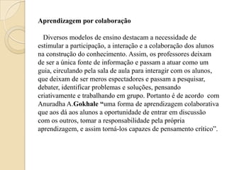 Aprendizagem por colaboração

  Diversos modelos de ensino destacam a necessidade de
estimular a participação, a interação e a colaboração dos alunos
na construção do conhecimento. Assim, os professores deixam
de ser a única fonte de informação e passam a atuar como um
guia, circulando pela sala de aula para interagir com os alunos,
que deixam de ser meros espectadores e passam a pesquisar,
debater, identificar problemas e soluções, pensando
criativamente e trabalhando em grupo. Portanto é de acordo com
Anuradha A.Gokhale “uma forma de aprendizagem colaborativa
que aos dá aos alunos a oportunidade de entrar em discussão
com os outros, tomar a responsabilidade pela própria
aprendizagem, e assim torná-los capazes de pensamento crítico”.
 